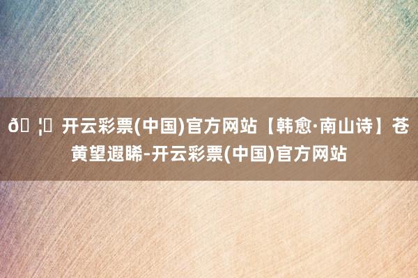 🦄开云彩票(中国)官方网站【韩愈·南山诗】苍黄望遐睎-开云彩票(中国)官方网站