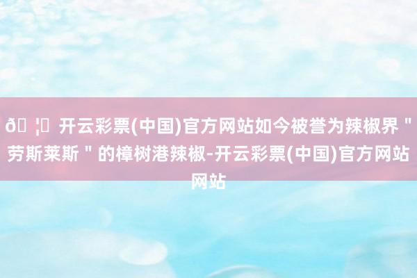 🦄开云彩票(中国)官方网站如今被誉为辣椒界＂劳斯莱斯＂的樟树港辣椒-开云彩票(中国)官方网站