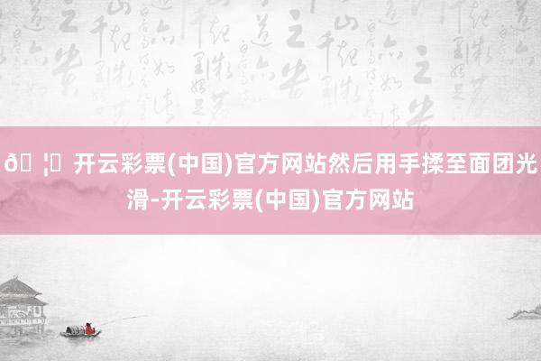 🦄开云彩票(中国)官方网站然后用手揉至面团光滑-开云彩票(中国)官方网站