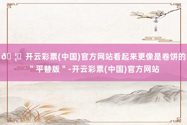 🦄开云彩票(中国)官方网站看起来更像是卷饼的＂平替版＂-开云彩票(中国)官方网站