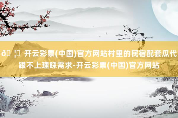 🦄开云彩票(中国)官方网站村里的民宿配套瓜代跟不上理睬需求-开云彩票(中国)官方网站