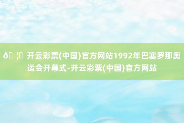 🦄开云彩票(中国)官方网站1992年巴塞罗那奥运会开幕式-开云彩票(中国)官方网站