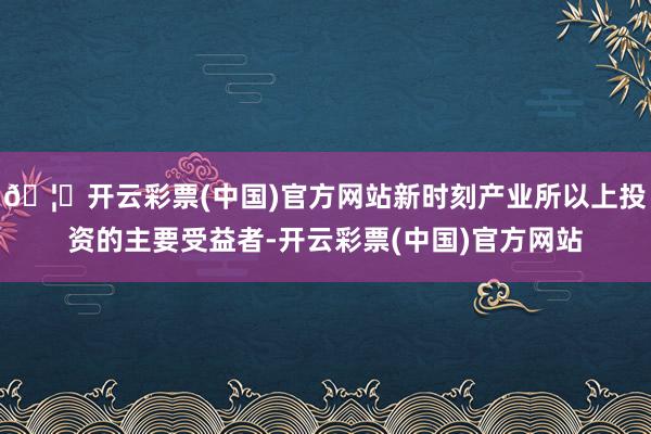 🦄开云彩票(中国)官方网站新时刻产业所以上投资的主要受益者-开云彩票(中国)官方网站