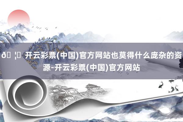🦄开云彩票(中国)官方网站也莫得什么庞杂的资源-开云彩票(中国)官方网站