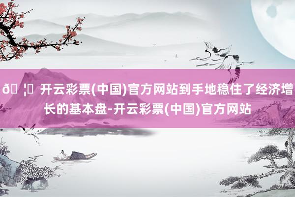 🦄开云彩票(中国)官方网站到手地稳住了经济增长的基本盘-开云彩票(中国)官方网站