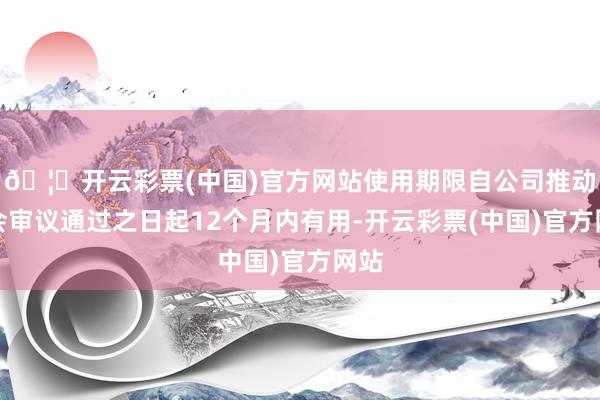 🦄开云彩票(中国)官方网站使用期限自公司推动大会审议通过之日起12个月内有用-开云彩票(中国)官方网站