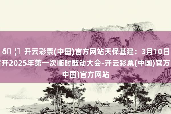 🦄开云彩票(中国)官方网站天保基建：3月10日将召开2025年第一次临时鼓动大会-开云彩票(中国)官方网站