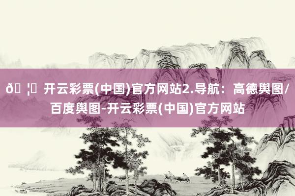 🦄开云彩票(中国)官方网站2.导航：高德舆图/百度舆图-开云彩票(中国)官方网站