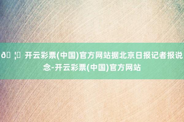 🦄开云彩票(中国)官方网站据北京日报记者报说念-开云彩票(中国)官方网站