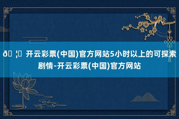 🦄开云彩票(中国)官方网站5小时以上的可探索剧情-开云彩票(中国)官方网站