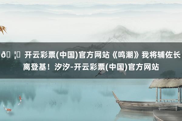 🦄开云彩票(中国)官方网站《鸣潮》我将辅佐长离登基！汐汐-开云彩票(中国)官方网站