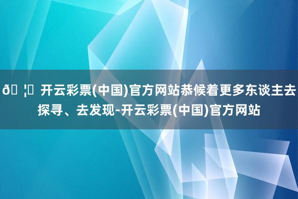 🦄开云彩票(中国)官方网站恭候着更多东谈主去探寻、去发现-开云彩票(中国)官方网站