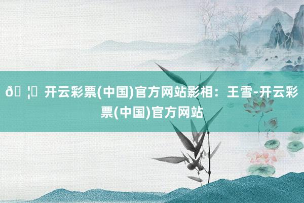 🦄开云彩票(中国)官方网站影相：王雪-开云彩票(中国)官方网站