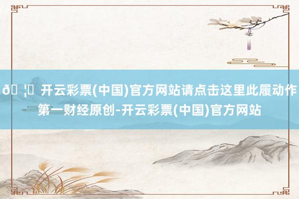 🦄开云彩票(中国)官方网站请点击这里此履动作第一财经原创-开云彩票(中国)官方网站