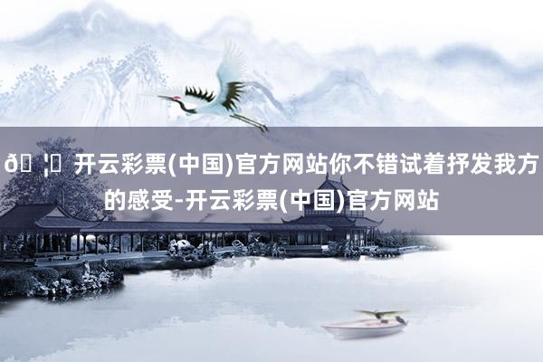 🦄开云彩票(中国)官方网站你不错试着抒发我方的感受-开云彩票(中国)官方网站