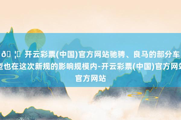 🦄开云彩票(中国)官方网站驰骋、良马的部分车型也在这次新规的影响规模内-开云彩票(中国)官方网站