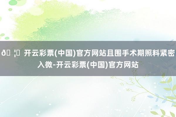 🦄开云彩票(中国)官方网站且围手术期照料紧密入微-开云彩票(中国)官方网站