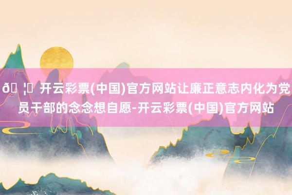 🦄开云彩票(中国)官方网站让廉正意志内化为党员干部的念念想自愿-开云彩票(中国)官方网站