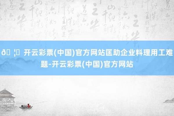 🦄开云彩票(中国)官方网站匡助企业料理用工难题-开云彩票(中国)官方网站