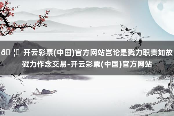 🦄开云彩票(中国)官方网站岂论是戮力职责如故戮力作念交易-开云彩票(中国)官方网站