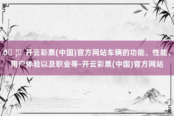🦄开云彩票(中国)官方网站车辆的功能、性能、用户体验以及职业等-开云彩票(中国)官方网站