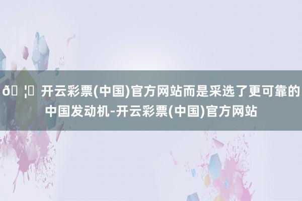 🦄开云彩票(中国)官方网站而是采选了更可靠的中国发动机-开云彩票(中国)官方网站