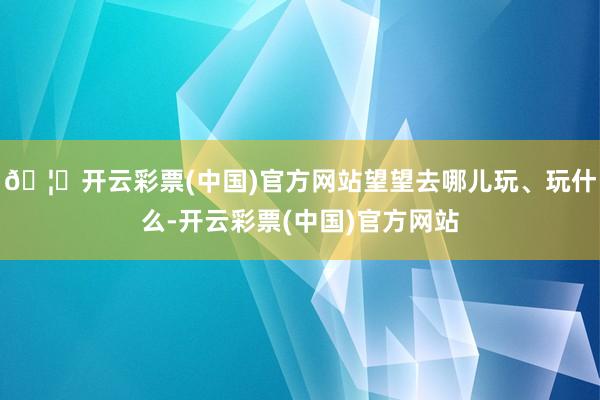 🦄开云彩票(中国)官方网站望望去哪儿玩、玩什么-开云彩票(中国)官方网站