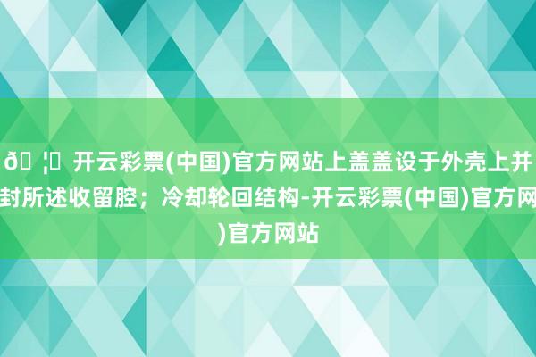 🦄开云彩票(中国)官方网站上盖盖设于外壳上并密封所述收留腔；冷却轮回结构-开云彩票(中国)官方网站