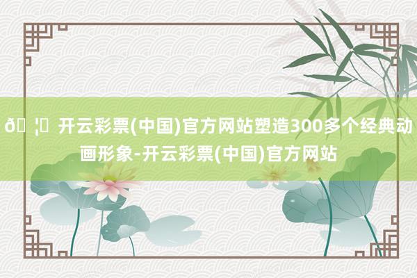 🦄开云彩票(中国)官方网站塑造300多个经典动画形象-开云彩票(中国)官方网站