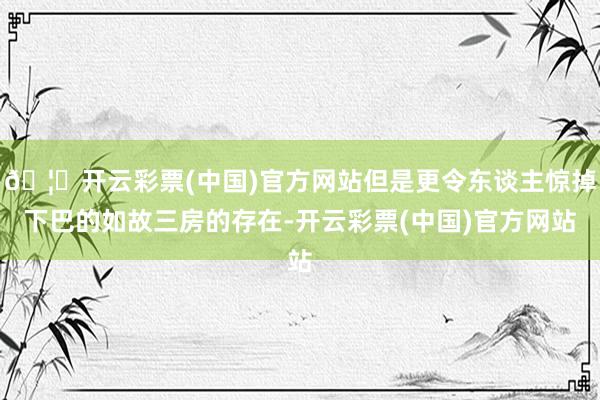 🦄开云彩票(中国)官方网站但是更令东谈主惊掉下巴的如故三房的存在-开云彩票(中国)官方网站