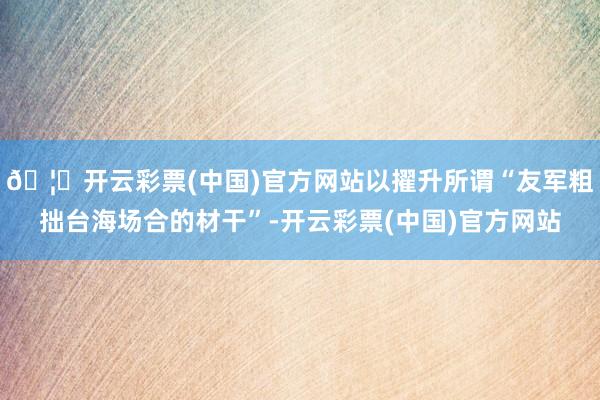 🦄开云彩票(中国)官方网站以擢升所谓“友军粗拙台海场合的材干”-开云彩票(中国)官方网站