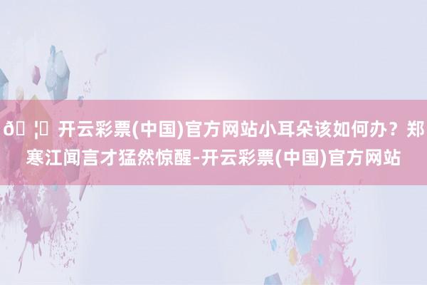 🦄开云彩票(中国)官方网站小耳朵该如何办？郑寒江闻言才猛然惊醒-开云彩票(中国)官方网站