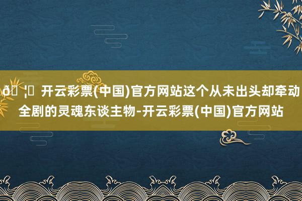 🦄开云彩票(中国)官方网站这个从未出头却牵动全剧的灵魂东谈主物-开云彩票(中国)官方网站