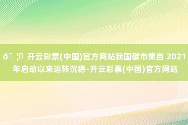 🦄开云彩票(中国)官方网站我国碳市集自 2021 年启动以来运转沉稳-开云彩票(中国)官方网站