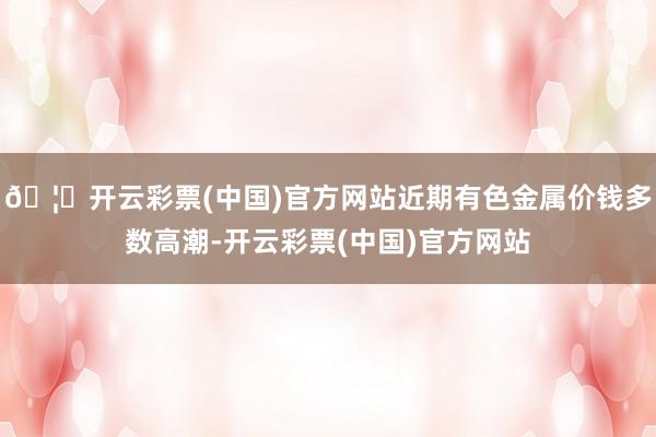 🦄开云彩票(中国)官方网站近期有色金属价钱多数高潮-开云彩票(中国)官方网站