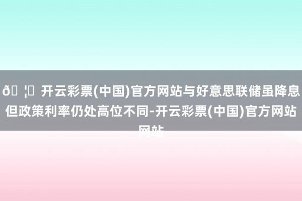 🦄开云彩票(中国)官方网站与好意思联储虽降息但政策利率仍处高位不同-开云彩票(中国)官方网站