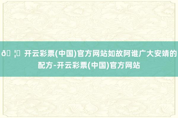 🦄开云彩票(中国)官方网站如故阿谁广大安靖的配方-开云彩票(中国)官方网站