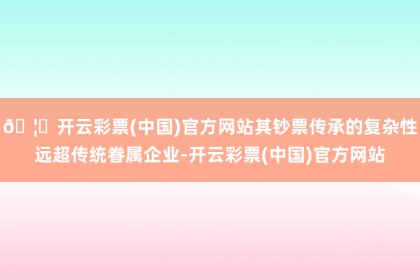 🦄开云彩票(中国)官方网站其钞票传承的复杂性远超传统眷属企业-开云彩票(中国)官方网站