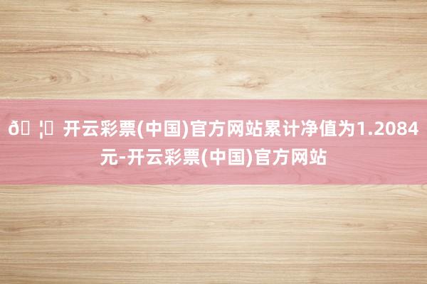 🦄开云彩票(中国)官方网站累计净值为1.2084元-开云彩票(中国)官方网站
