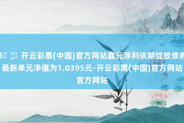 🦄开云彩票(中国)官方网站鑫元淳利依期绽放债券最新单元净值为1.0395元-开云彩票(中国)官方网站