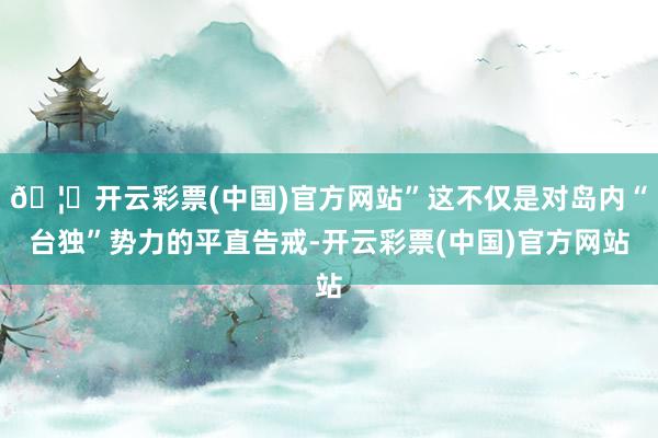 🦄开云彩票(中国)官方网站”这不仅是对岛内“台独”势力的平直告戒-开云彩票(中国)官方网站