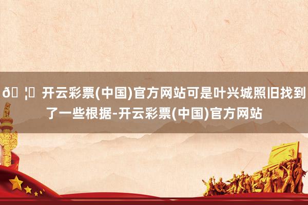 🦄开云彩票(中国)官方网站可是叶兴城照旧找到了一些根据-开云彩票(中国)官方网站
