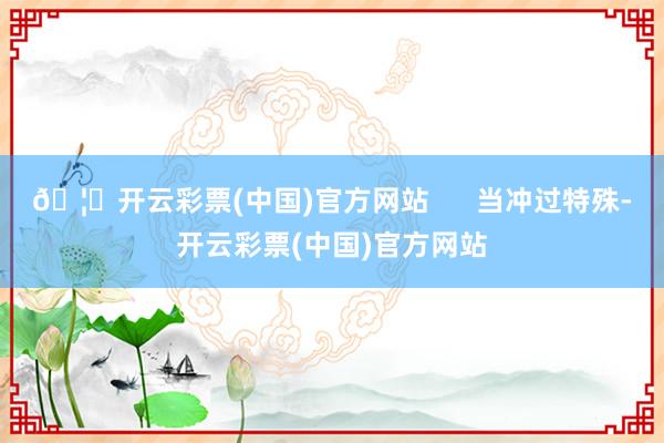 🦄开云彩票(中国)官方网站      当冲过特殊-开云彩票(中国)官方网站