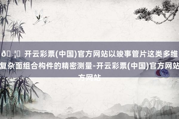 🦄开云彩票(中国)官方网站以竣事管片这类多维复杂面组合构件的精密测量-开云彩票(中国)官方网站