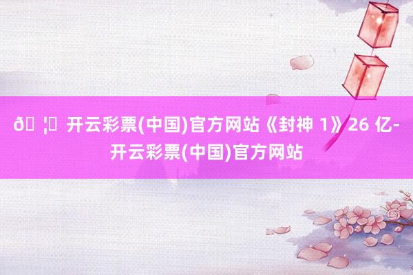 🦄开云彩票(中国)官方网站《封神 1》26 亿-开云彩票(中国)官方网站