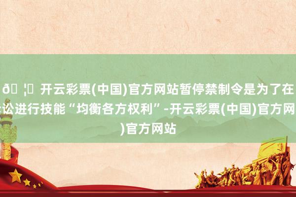 🦄开云彩票(中国)官方网站暂停禁制令是为了在诉讼进行技能“均衡各方权利”-开云彩票(中国)官方网站