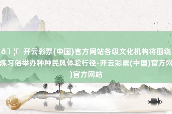 🦄开云彩票(中国)官方网站各级文化机构将围绕精炼习俗举办种种民风体验行径-开云彩票(中国)官方网站