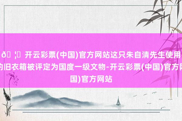 🦄开云彩票(中国)官方网站这只朱自清先生使用过的旧衣箱被评定为国度一级文物-开云彩票(中国)官方网站