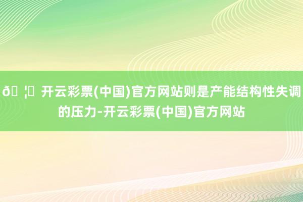 🦄开云彩票(中国)官方网站则是产能结构性失调的压力-开云彩票(中国)官方网站