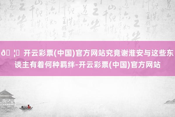 🦄开云彩票(中国)官方网站究竟谢淮安与这些东谈主有着何种羁绊-开云彩票(中国)官方网站